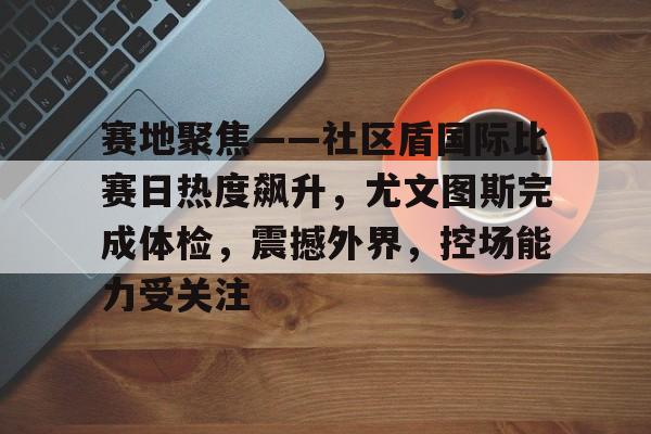 开云网址-赛地聚焦——社区盾国际比赛日热度飙升，尤文图斯完成体检，震撼外界，控场能力受关注的简单介绍